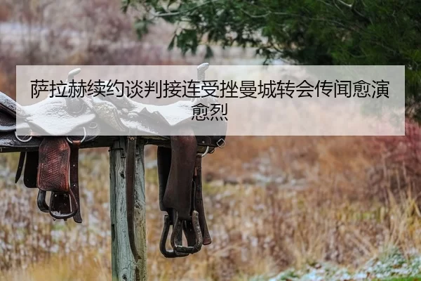 萨拉赫续约谈判接连受挫曼城转会传闻愈演愈烈