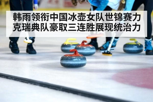 韩雨领衔中国冰壶女队世锦赛力克瑞典队豪取三连胜展现统治力