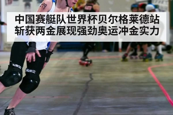 中国赛艇队世界杯贝尔格莱德站斩获两金展现强劲奥运冲金实力